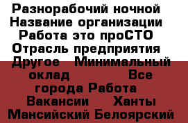 Разнорабочий ночной › Название организации ­ Работа-это проСТО › Отрасль предприятия ­ Другое › Минимальный оклад ­ 19 305 - Все города Работа » Вакансии   . Ханты-Мансийский,Белоярский г.